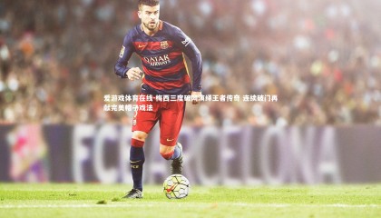 爱游戏体育在线-梅西三度破网演绎王者传奇 连续破门再献完美帽子戏法