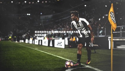 爱游戏体育在线-防线屡现疏漏 锋线乏力难掩 球队攻守失衡陷困局