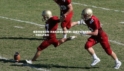 爱游戏体育在线-河南队战术配合精准，实现逆转夺得胜利，河南队的来历