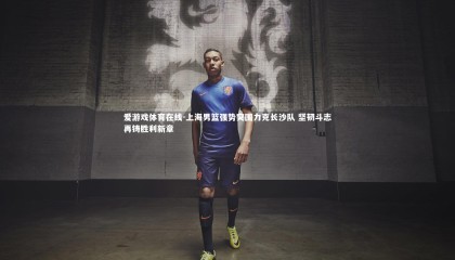 爱游戏体育在线-上海男篮强势突围力克长沙队 坚韧斗志再铸胜利新章